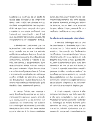 Proposta Curricular do Estado de São Paulo




boratório ou a construção de um objeto. Tal        plenos, devemos adquirir discernimento e co-
relação pode acontecer ao se compreender           nhecimentos pertinentes para tomar decisões
como a teoria se aplica em contextos reais ou      em diversos momentos, em relação à escolha
simulados. Uma possibilidade de transposição       de alimentos, uso da eletricidade, consumo
didática é reproduzir a indagação de origem,       de água, seleção dos programas de TV ou a
a questão ou necessidade que levou à cons-         escolha do candidato a um cargo político.
trução de um conhecimento – que já está
dado e precisa ser apropriado e aplicado, não
                                                   As relações entre educação e tecnologia
obrigatoriamente ser “descoberto” de novo.
                                                          A educação tecnológica básica é uma
      A lei determina corretamente que a re-       das diretrizes que a LDB estabelece para orien-
lação teoria e prática se dê em cada discipli-     tar o currículo do Ensino Médio. A lei ainda
na do currículo, uma vez que boa parte dos         associa a “compreensão dos fundamentos
problemas de qualidade do ensino decorre da        científicos dos processos produtivos” com o
dificuldade em destacar a dimensão prática do      relacionamento entre teoria e prática em cada
conhecimento, tornando-o verbalista e abs-         disciplina do currículo. E insiste quando deta-
trato. Por exemplo, a disciplina História é por    lha, entre as competências que o aluno deve
vezes considerada teórica, mas nada é tão prá-     demonstrar ao final da educação básica, o
tico quanto entender a origem de uma cidade        “domínio dos princípios científicos e tecnoló-
e as razões da configuração urbana. A Química      gicos que presidem a produção moderna”. A
é erroneamente considerada mais prática por        tecnologia comparece, portanto, no currículo
envolver atividades de laboratório, manipula-      da educação básica com duas acepções com-
ção de substâncias e outras idiossincrasias, no    plementares: (a) como educação tecnológica
entanto não existe nada mais teórico do que o      básica; (b) como compreensão dos fundamen-
estudo da tabela de elementos químicos.            tos científicos e tecnológicos da produção.


      A mesma Química que emprega o                       A primeira acepção refere-se à alfa-
nome dos elementos precisa ser um instru-          betização tecnológica, que inclui aprender
mento cognitivo para nos ajudar a entender         a lidar com computadores, mas vai além.
e, se preciso, decidir o uso de alimentos com      Alfabetizar-se tecnologicamente é entender
agrotóxicos ou conservantes. Tais questões         as tecnologias da história humana como
não se restringem a especialistas ou cientistas.   elementos da cultura, como parte das prá-
Não é preciso ser químico para ter de escolher     ticas sociais, culturais e produtivas, que por
o que se vai comer. A fim de sermos cidadãos       sua vez são inseparáveis dos conhecimentos


                                                                                                     17
 