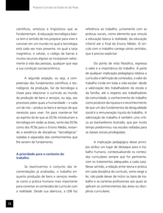 Proposta Curricular do Estado de São Paulo




     científicos, artísticos e lingüísticos que as            referência ao trabalho, juntamente com as
     fundamentam. A educação tecnológica bási-                práticas sociais, como elemento que vincula
     ca tem o sentido de nos preparar para viver e            a educação básica à realidade, da educação
     conviver em um mundo no qual a tecnologia                infantil até o final do Ensino Médio. O vín-
     está cada vez mais presente; no qual a tarja             culo com o trabalho carrega vários sentidos,
     magnética, o celular, o código de barras e               que é preciso explicitar.
     muitos recursos digitais se incorporam veloz-
     mente à vida das pessoas, qualquer que seja                    Do ponto de vista filosófico, expressa
     a sua condição socioeconômica.                           o valor e a importância do trabalho. À parte
                                                              de qualquer implicação pedagógica relativa a
           A segunda acepção, ou seja, a com-                 currículos e definição de conteúdos, o valor do
     preensão dos fundamentos científicos e tec-              trabalho incide em toda a vida escolar: desde
     nológicos da produção, faz da tecnologia a               a valorização dos trabalhadores da escola e
     chave para relacionar o currículo ao mundo               da família, até o respeito aos trabalhadores
     da produção de bens e serviços, ou seja, aos             da comunidade, o conhecimento do trabalho
     processos pelos quais a humanidade – e cada              como produtor da riqueza e o reconhecimento
     um de nós – produz os bens e serviços de que             de que um dos fundamentos da desigualdade
     necessita para viver. Foi para manter-se fiel            social é a remuneração injusta do trabalho. A
     ao espírito da lei que as DCNs introduziram a            valorização do trabalho é também uma críti-
     tecnologia em todas as áreas, tanto das DCNs             ca ao bacharelismo ilustrado, que por muito
     como dos PCNs para o Ensino Médio, evitan-               tempo predominou nas escolas voltadas para
     do a existência de disciplinas “tecnológicas”            as classes sociais privilegiadas.
     isoladas e separadas dos conhecimentos que
     lhe servem de fundamento.                                      A implicação pedagógica desse princí-
                                                              pio atribui um lugar de destaque para o tra-
                                                              balho humano, contextualizando os conteú-
     A prioridade para o contexto do
     trabalho                                                 dos curriculares sempre que for pertinente,
                                                              com os tratamentos adequados a cada caso.
           Se examinarmos o conjunto das re-                  Nesse sentido, a relação entre teoria e prática
     comendações já analisadas, o trabalho en-                em cada disciplina do currículo, como exige a
     quanto produção de bens e serviços revela-               lei, não pode deixar de incluir os tipos de tra-
     se como a prática humana mais importante                 balho e as carreiras profissionais aos quais se
     para conectar os conteúdos do currículo com              aplicam os conhecimentos das áreas ou disci-
     a realidade. Desde sua abertura, a LDB faz               plinas curriculares.


18
 