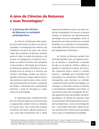 Proposta Curricular do Estado de São Paulo




A área de Ciências da Natureza
e suas Tecnologias*

1. A presença das Ciências                                               expansão da telefonia móvel e da rede mun-
   da Natureza na sociedade                                              dial de computadores. Por sua vez, as ciências
   contemporânea                                                         também se beneficiam do desenvolvimento
                                                                         tecnológico nas suas investigações, como no
        As Ciências da Natureza estão presen-                            lançamento em órbita terrestre de um grande
tes sob muitas formas na cultura e na vida em                            telescópio, ou na tomada e no processamen-
sociedade, na investigação dos materiais, das                            to de dados científicos feitos em laboratórios,
substâncias, da vida e do cosmo. Do mesmo                                por equipamentos informáticos.
modo, elas se associam às técnicas, tomando
parte em todos os setores de produção e de                                        As Ciências da Natureza também têm
serviços: da agropecuária à medicina, da in-                             dimensão filosófica, pois, ao interpretar even-
dústria ao sistema financeiro, dos transportes                           tos da biosfera e compreender a evolução
à comunicação e informação, dos armamen-                                 da vida, ou ao observar estrelas e galáxias e
tos bélicos aos aparelhos domésticos. Essa as-                           perceber a evolução do universo, elas permi-
sociação entre as ciências e as técnicas, que                            tem conjecturar sobre a origem e o sentido
constitui a tecnologia, resultou nas várias re-                          cósmicos – atividades que no passado eram
voluções industriais e integra todas as dimen-                           prerrogativa do pensamento filosófico. Em
sões práticas da vida humana, como a extra-                              contrapartida, para monitorar ou controlar
ção e processamento de minérios, a produção                              o desenvolvimento científico-tecnológico, ao
de energia, a construção civil, a produção de                            investigar a intervenção humana na biosfera
alimentos, o envio de mensagens e o diag-                                e eventualmente estabelecer seus limites, os
nóstico de enfermidades.                                                 instrumentos para essa investigação de sen-
                                                                         tido igualmente ético são também científico-
        O desenvolvimento científico-tecnoló-                            tecnológicos. As ciências são, portanto, base
gico tem sido tão rápido que certos processos                            conceitual para intervenções práticas que po-
e equipamentos podem tornar-se obsoletos                                 dem ser destrutivas – como na tecnologia bé-
em poucos anos. Essa corrida pela inovação                               lica –, mas também promovem valores huma-
transforma até mesmo algumas práticas so-                                nos, ao fornecerem critérios para a percepção
ciais, como está acontecendo com a rápida                                crítica e para a interpretação da realidade.


* Elaboração da proposta para a disciplina de Ciências (Ensino Fundamental): Júlio C. F. Lisboa, M. Augusta Q. R. Pereira e Yassuko
  Hosoume; Biologia: Ghisleine Trigo Silveira e M. Augusta Q. R. Pereira; Física: Maurício Pietrocola e Yassuko Hosoume; Química: M. Eunice
  Marcondes e Hebe Ribeiro da Cruz Peixoto; Coordenação: Luis Carlos de Menezes.                                                              21
 