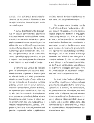 Proposta Curricular do Estado de São Paulo




gânicas. Todas as Ciências da Natureza fa-         cional da Biologia, da Física ou da Química, do
zem uso de instrumentais matemáticos em            que tomar cada disciplina isoladamente.
seus procedimentos de quantificação, análi-
se e modelagem.                                           Não se deve, assim, estranhar que da
                                                   5a à 8a série do Ensino Fundamental as ciên-
      A reunião de certos conjuntos de discipli-   cias estejam integradas na mesma disciplina
nas em áreas do conhecimento é decorrência         escolar, englobando também as linguagens
natural das referidas fronteiras comuns. No nos-   adequadas para cada faixa etária. Na 5ª e na
so caso, é também um recurso de sentido peda-      6ª série, a ênfase está colocada na realidade
gógico, para explicitar que a aprendizagem dis-    mais imediata do aluno, com suas vivências e
ciplinar não tem sentido autônomo, mas deve        percepções pessoais, e também como tema
se dar em função dos interesses dos alunos, de     para exercício do letramento propriamente
sua formação geral. Nesse sentido, a área cons-    dito e para o início da alfabetização científico-
titui uma pré-articulação de um sistema mais       tecnológica. Na 7ª e na 8ª série, a ênfase já
amplo, o projeto pedagógico de escola, em que      se desloca para temáticas mais abrangentes e
a proposta curricular organiza e dá razões para    suas interpretações. Por isso, o corpo humano
a aprendizagem em geral, disciplinar ou não.       e seus sistemas, o ser humano como partícipe
                                                   da biosfera, as tecnologias de uso cotidiano
      O conjunto das Ciências da Natureza          ou as primeiras percepções cósmicas da Terra
pode ser tomado como uma das áreas do co-          no Universo devem ter tratamentos compatí-
nhecimento que organizam a aprendizagem            veis com a maturidade em cada fase.
na educação básica, pois, ainda que diferentes
ciências, como a Biologia, a Física e a Química           Ao fim do Ensino Fundamental, já é possí-
tenham certos objetos de estudo e métodos          vel identificar e qualificar as muitas tecnologias
próprios, também têm em comum conceitos,           presentes na produção industrial e energética,
métodos e procedimentos, critérios de análise,     agropecuária e extrativa, nas comunicações,
de experimentação e de verificação. Além dis-      no processamento de informações, nos servi-
so, elas compõem uma visão de mundo coe-           ços de saúde, nos bens de consumo, no moni-
rente, um acervo cultural articulado e reúnem      toramento ambiental etc. Praticamente em to-
linguagens essenciais, recursos e valores que      dos os setores da vida em sociedade, dando-se
se complementam para uma atuação prática e         o mesmo foco às questões globais, como a dos
crítica na vida contemporânea. Com essa com-       combustíveis fósseis e dos renováveis, a defesa
preensão, vê-se que a articulação numa área        da biodiversidade ou o comprometimento dos
permite compreender melhor o papel educa-          mananciais de água.


                                                                                                        23
 