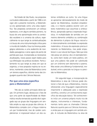 Proposta Curricular do Estado de São Paulo




      No Estado de São Paulo, nas propostas       temas simbólicos ao outro. Se uma língua
curriculares elaboradas a partir de 1986 e em     se aproximar demasiadamente do modo de
vigor até o presente momento, a Matemáti-         operar da Matemática, resultará empobre-
ca era apresentada como uma área especí-          cida, e o mesmo poderia ocorrer com um
fica. Tais propostas constituíram um esforço      texto matemático que assumisse a ambiva-
expressivo, e em alguns sentidos pioneiro, na     lência, apropriada apenas à expressão lingü-
busca de uma aproximação entre os conteú-         ística. A multiplicidade de sentidos em um
dos escolares e o universo da cultura, espe-      mesmo elemento simbólico ou combinação
cialmente no que tange às contextualizações       de elementos é própria da língua natural e
e à busca de uma instrumentação crítica para      é intencionalmente controlada na expressão
o mundo do trabalho. Essa rica herança peda-      matemática. A busca da expressão precisa é
gógica sobreviveu a uma avalanche de novi-        inerente na Matemática, mas pode empo-
dades passageiras e serve agora de ponto de       brecer o uso natural da língua. Não que esta
partida para que, incorporadas as necessárias     não possa ser precisa: ela o é exemplarmen-
atualizações, novos passos sejam dados para       te, como bem revela um texto poético, em
sua efetivação nas práticas escolares. Particu-   que uma palavra não pode ser substituída
larmente no que tange às áreas em que se          por um sinônimo sem desmontar o poema.
organiza, a nova proposta inspirou-se na an-      Mas existe uma diferença fundamental, irre-
terior, mantendo a área de Matemática como        dutível, entre a precisão na Língua e a preci-
um terreno específico, distinto tanto das Lin-    são na Matemática.
guagens quanto das Ciências Naturais.
                                                         Em segundo lugar, a incorporação da
Por que uma área específica                       Matemática à área de Ciências pode dis-
para a Matemática?                                torcer o fato de que a Matemática, mesmo
                                                  oferecendo uma linguagem especialmente
      Três são as razões principais desta op-     importante e adequada para a expressão
ção. Em primeiro lugar, destaca-se o fato de      científica, constitui um conhecimento espe-
que uma parte da especificidade da Mate-          cífico da educação básica. Tal conhecimen-
mática resulta esmaecida quando ela é agre-       to inclui um universo próprio muito rico de
gada seja ao grupo das linguagens em sen-         objetos, instrumentos e interesses, funda-
tido amplo ou seja ao grupo das ciências. A       mentais tanto para as chamadas Ciências
Matemática compõe com a língua materna            Naturais quanto para as Ciências Humanas,
um par fundamental, mas de caráter com-           e ainda para as Linguagens em sentido am-
plementar: é impossível reduzir um dos sis-       plo. A inclusão da Matemática na área de


                                                                                                   29
 