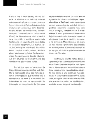 Proposta Curricular do Estado de São Paulo




     Ciências teve o efeito salutar, no caso dos              se pretendesse caracterizar um novo Trivium
     PCN, de minimizar o risco de que o conte-                (grupo de disciplinas constituído por Lógica,
     údo matemático fosse concebido como um                   Gramática e Retórica), mais consentâneo
     fim em si mesmo, enfatizando sua condição                com as características da sociedade contem-
     instrumental. Entretanto, a partir da conso-             porânea, certamente pareceria mais justo
     lidação da idéia de competências, apresen-               incluir a Língua, a Matemática e a Infor-
     tada pelo Exame Nacional do Ensino Médio                 mática. E, ainda que os computadores sejam
     (Enem), tal risco deixou de existir, e explici-          hoje instrumentos absolutamente imprescin-
     ta-se com nitidez o que já era apresentado               díveis para jornalistas e escritores em geral,
     tacitamente em propostas anteriores: todos               é no terreno da Matemática que se abrem
     os conteúdos disciplinares, nas diversas áre-            as mais naturais e promissoras possibilidades
     as, são meios para a formação dos alunos                 de assimilação dos inúmeros recursos que as
     como cidadãos e como pessoas. As disci-                  tecnologias informáticas podem oferecer no
     plinas são imprescindíveis e fundamentais,               terreno da Educação.
     mas o foco permanente da ação educacio-
     nal deve situar-se no desenvolvimento das                      Insistimos, no entanto, no fato de que a
     competências pessoais dos alunos.                        apresentação da Matemática como uma área
                                                              específica não pretende amplificar suas supos-
           Em terceiro lugar, o tratamento da                 tas peculiaridades nem caracterizá-la como um
     Matemática como área específica pode faci-               tema excessivamente especializado ou relevan-
     litar a incorporação crítica dos inúmeros re-            te. Visa apenas a uma exploração mais ade-
     cursos tecnológicos de que dispomos para a               quada de suas possibilidades de servir às outras
     representação de dados e o tratamento das                áreas, na ingente tarefa de transformar a infor-
     informações, na busca da transformação de                mação em conhecimento em sentido amplo,
     informação em conhecimento. De fato, caso                em todas as suas formas de manifestação.




30
 