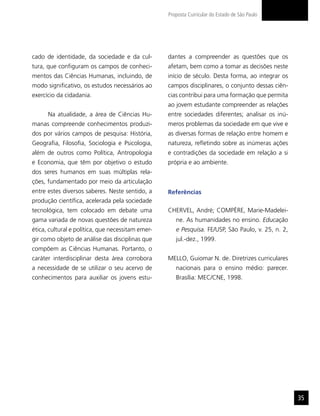 Proposta Curricular do Estado de São Paulo




cado de identidade, da sociedade e da cul-         dantes a compreender as questões que os
tura, que configuram os campos de conheci-         afetam, bem como a tomar as decisões neste
mentos das Ciências Humanas, incluindo, de         início de século. Desta forma, ao integrar os
modo significativo, os estudos necessários ao      campos disciplinares, o conjunto dessas ciên-
exercício da cidadania.                            cias contribui para uma formação que permita
                                                   ao jovem estudante compreender as relações
      Na atualidade, a área de Ciências Hu-        entre sociedades diferentes; analisar os inú-
manas compreende conhecimentos produzi-            meros problemas da sociedade em que vive e
dos por vários campos de pesquisa: História,       as diversas formas de relação entre homem e
Geografia, Filosofia, Sociologia e Psicologia,     natureza, refletindo sobre as inúmeras ações
além de outros como Política, Antropologia         e contradições da sociedade em relação a si
e Economia, que têm por objetivo o estudo          própria e ao ambiente.
dos seres humanos em suas múltiplas rela-
ções, fundamentado por meio da articulação
entre estes diversos saberes. Neste sentido, a     Referências
produção científica, acelerada pela sociedade
tecnológica, tem colocado em debate uma            CHERVEL, André; COMPÈRE, Marie-Madelei-
gama variada de novas questões de natureza            ne. As humanidades no ensino. Educação
ética, cultural e política, que necessitam emer-      e Pesquisa. FE/USP, São Paulo, v. 25, n. 2,
gir como objeto de análise das disciplinas que        jul.-dez., 1999.
compõem as Ciências Humanas. Portanto, o
caráter interdisciplinar desta área corrobora      MELLO, Guiomar N. de. Diretrizes curriculares
a necessidade de se utilizar o seu acervo de          nacionais para o ensino médio: parecer.
conhecimentos para auxiliar os jovens estu-           Brasília: MEC/CNE, 1998.




                                                                                                    35
 