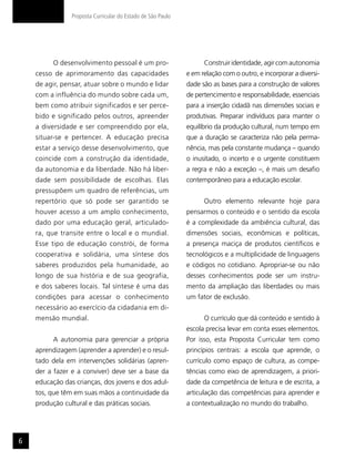 Proposta Curricular do Estado de São Paulo




          O desenvolvimento pessoal é um pro-                      Construir identidade, agir com autonomia
    cesso de aprimoramento das capacidades                   e em relação com o outro, e incorporar a diversi-
    de agir, pensar, atuar sobre o mundo e lidar             dade são as bases para a construção de valores
    com a influência do mundo sobre cada um,                 de pertencimento e responsabilidade, essenciais
    bem como atribuir significados e ser perce-              para a inserção cidadã nas dimensões sociais e
    bido e significado pelos outros, apreender               produtivas. Preparar indivíduos para manter o
    a diversidade e ser compreendido por ela,                equilíbrio da produção cultural, num tempo em
    situar-se e pertencer. A educação precisa                que a duração se caracteriza não pela perma-
    estar a serviço desse desenvolvimento, que               nência, mas pela constante mudança – quando
    coincide com a construção da identidade,                 o inusitado, o incerto e o urgente constituem
    da autonomia e da liberdade. Não há liber-               a regra e não a exceção –, é mais um desafio
    dade sem possibilidade de escolhas. Elas                 contemporâneo para a educação escolar.
    pressupõem um quadro de referências, um
    repertório que só pode ser garantido se                        Outro elemento relevante hoje para
    houver acesso a um amplo conhecimento,                   pensarmos o conteúdo e o sentido da escola
    dado por uma educação geral, articulado-                 é a complexidade da ambiência cultural, das
    ra, que transite entre o local e o mundial.              dimensões sociais, econômicas e políticas,
    Esse tipo de educação constrói, de forma                 a presença maciça de produtos científicos e
    cooperativa e solidária, uma síntese dos                 tecnológicos e a multiplicidade de linguagens
    saberes produzidos pela humanidade, ao                   e códigos no cotidiano. Apropriar-se ou não
    longo de sua história e de sua geografia,                desses conhecimentos pode ser um instru-
    e dos saberes locais. Tal síntese é uma das              mento da ampliação das liberdades ou mais
    condições para acessar o conhecimento                    um fator de exclusão.
    necessário ao exercício da cidadania em di-
    mensão mundial.                                                O currículo que dá conteúdo e sentido à
                                                             escola precisa levar em conta esses elementos.
          A autonomia para gerenciar a própria               Por isso, esta Proposta Curricular tem como
    aprendizagem (aprender a aprender) e o resul-            princípios centrais: a escola que aprende, o
    tado dela em intervenções solidárias (apren-             currículo como espaço de cultura, as compe-
    der a fazer e a conviver) deve ser a base da             tências como eixo de aprendizagem, a priori-
    educação das crianças, dos jovens e dos adul-            dade da competência de leitura e de escrita, a
    tos, que têm em suas mãos a continuidade da              articulação das competências para aprender e
    produção cultural e das práticas sociais.                a contextualização no mundo do trabalho.




6
 