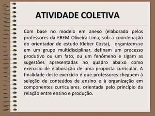 AATTIIVVIIDDAADDEE CCOOLLEETTIIVVAA 
Com base no modelo em anexo (elaborado pelos 
professores da EREM Oliveira Lima, sob a coordenação 
do orientador de estudo Kleber Costa), organizem-se 
em um grupo multidisciplinar, definam um processo 
produtivo ou um fato, ou um fenômeno e sigam as 
sugestões apresentadas no quadro abaixo como 
exercício de elaboração de uma proposta curricular. A 
finalidade deste exercício é que professores cheguem à 
seleção de conteúdos de ensino e à organização em 
componentes curriculares, orientada pelo princípio da 
relação entre ensino e produção. 
