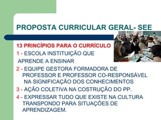 PROPOSTA CURRICULAR GERAL- SEE 13 PRINCÍPIOS PARA O CURRÍCULO   1 -  ESCOLA INSTITUIÇÃO QUE APRENDE A ENSINAR 2 -  EQUIPE GESTORA FORMADORA DE PROFESSOR E PROFESSOR CO-RESPONSÁVEL  NA SIGNIFICAÇÃO DOS CONHECIMENTOS 3 -  AÇÃO COLETIVA NA COSTRUÇÃO DO PP. 4 -  EXPRESSAR TUDO QUE EXISTE NA CULTURA TRANSPONDO PARA SITUAÇÕES DE APRENDIZAGEM. 