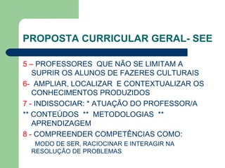 PROPOSTA CURRICULAR GERAL- SEE 5 –  PROFESSORES  QUE NÃO SE LIMITAM A SUPRIR OS ALUNOS DE FAZERES CULTURAIS 6-  AMPLIAR, LOCALIZAR  E CONTEXTUALIZAR OS CONHECIMENTOS PRODUZIDOS 7 -  INDISSOCIAR: * ATUAÇÃO DO PROFESSOR/A ** CONTEÚDOS  **  METODOLOGIAS  ** APRENDIZAGEM 8 -  COMPREENDER COMPETÊNCIAS COMO: MODO DE SER, RACIOCINAR E INTERAGIR NA  RESOLUÇÃO DE PROBLEMAS 