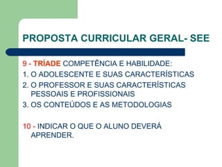PROPOSTA CURRICULAR GERAL- SEE 9 -  TRÍADE  COMPETÊNCIA E HABILIDADE: 1. O ADOLESCENTE E SUAS CARACTERÍSTICAS 2. O PROFESSOR E SUAS CARACTERÍSTICAS PESSOAIS E PROFISSIONAIS 3. OS CONTEÚDOS E AS METODOLOGIAS 10 -  INDICAR O QUE O ALUNO DEVERÁ APRENDER. 