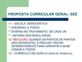 PROPOSTA CURRICULAR GERAL- SEE 11 –  ESCOLA  DEMOCRÁTICA: * * ACESSÍVEL A TODOS  ** DIVERSA NO TRATAMENTO  DE CADA UM  **  UNITÁRIA NOS RESULTADOS 12- REFLEXÃO:  QUANDO OS PONTOS DE PARTIDA SÃO DIFERENTES, É PRECISO TRATAR DIFERENTEMENTE PARA GARANTIR A BASE COMUM A TODOS. 13 –  CURRÍCULO EM AÇÃO  (PLANOS DE TRABALHO) 
