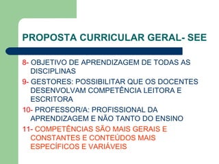 PROPOSTA CURRICULAR GERAL- SEE 8-  OBJETIVO DE APRENDIZAGEM DE TODAS AS DISCIPLINAS 9-  GESTORES: POSSIBILITAR QUE OS DOCENTES DESENVOLVAM COMPETÊNCIA LEITORA E ESCRITORA 10-  PROFESSOR/A: PROFISSIONAL DA APRENDIZAGEM E NÃO TANTO DO ENSINO 11-  COMPETÊNCIAS SÃO MAIS GERAIS E CONSTANTES E CONTEÚDOS MAIS ESPECÍFICOS E VARIÁVEIS   