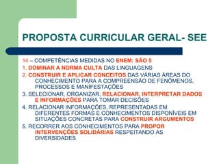 PROPOSTA CURRICULAR GERAL- SEE 14  – COMPETÊNCIAS MEDIDAS NO  ENEM: SÃO 5 1.  DOMINAR A NORMA CULTA  DAS LINGUAGENS 2.  CONSTRUIR E APLICAR CONCEITOS  DAS VÁRIAS ÁREAS DO CONHECIMENTO PARA A COMPREENSÃO DE FENÔMENOS, PROCESSOS E MANIFESTAÇÕES 3. SELECIONAR, ORGANIZAR,  RELACIONAR, INTERPRETAR DADOS   E INFORMAÇÕES  PARA TOMAR DECISÕES 4. RELACIONAR INFORMAÇÕES, REPRESENTADAS EM DIFERENTES FORMAS E CONHECIMENTOS DISPONÍVEIS EM SITUAÇÕES CONCRETAS PARA  CONSTRUIR ARGUMENTOS 5. RECORRER AOS CONHECIMENTOS PARA  PROPOR INTERVENÇÕES SOLIDÁRIAS  RESPEITANDO AS DIVERSIDADES 