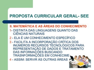 PROPOSTA CURRICULAR GERAL- SEE II. MATEMÁTICA E AS ÁREAS DO CONHECIMENTO   1 - DISTINTA DAS LINGUAGENS QUANTO DAS CIÊNCIAS NATURAIS 2  - ELA É UM CONHECIMENTO ESPECÍFICO 3  - FACILITA A INCORPORAÇÃO CRÍTICA DOS INÚMEROS RECURSOS TECNOLÓGICOS PARA REPRESENTAÇÃO DE DADOS E TRATAMENTO DAS INFORMAÇÕES BUSCANDO TRASNFORMAÇÕES EM CONHECIMENTO 4  - ASSIM: SERVIR ÀS OUTRAS ÁREAS 