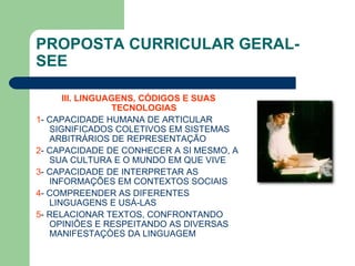 PROPOSTA CURRICULAR GERAL- SEE III. LINGUAGENS, CÓDIGOS E SUAS TECNOLOGIAS  1 - CAPACIDADE HUMANA DE ARTICULAR SIGNIFICADOS COLETIVOS EM SISTEMAS ARBITRÁRIOS DE REPRESENTAÇÃO 2 - CAPACIDADE DE CONHECER A SI MESMO, A SUA CULTURA E O MUNDO EM QUE VIVE 3 - CAPACIDADE DE INTERPRETAR AS INFORMAÇÕES EM CONTEXTOS SOCIAIS 4 - COMPREENDER AS DIFERENTES LINGUAGENS E USÁ-LAS 5 - RELACIONAR TEXTOS, CONFRONTANDO OPINIÕES E RESPEITANDO AS DIVERSAS MANIFESTAÇÒES DA LINGUAGEM 