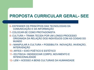 PROPOSTA CURRICULAR GERAL- SEE 6 - ENTENDER OS PRINCÍPIOS DAS TECNOLOGIAS DA COMUNICAÇÃO E DA INFORMAÇÃO 7 - COLOCAR-SE COMO PROTAGONISTA 8 - CULTURA = TRAMA TECIDA POR UM LONGO PROCESSO ORIGINADA DA RELAÇÃO DOS INDIVÍDUOS COM AS COISAS DO MUNDO 9  – MANIPULAR A CULTURA = POSSIBILITA  INOVAÇÃO, INVENÇÃO, INTERVENÇÃO 10 - ARTES = EIXO POÉTICO E ESTÉTICO 11 - ED.FÍSICA= INDISSOCIAR CORPO, MOVIMENTO E INTENCIONALIDADE 12 - LEM = ACESSO A BENS CULTURAIS DA HUMANIDADE 
