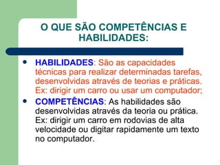 O QUE SÃO COMPETÊNCIAS E HABILIDADES: HABILIDADES : São as capacidades técnicas para realizar determinadas tarefas, desenvolvidas através de teorias e práticas. Ex: dirigir um carro ou usar um computador; COMPETÊNCIAS :  As habilidades são desenvolvidas através da teoria ou prática. Ex: dirigir um carro em rodovias de alta velocidade ou digitar rapidamente um texto no computador. 