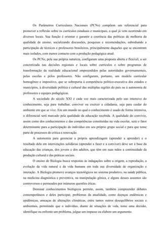 Os Parâmetros Curriculares Nacionais (PCNs) compõem um referencial para
promover a reflexão sobre os currículos estaduais e municipais, a qual já vem ocorrendo em
diversos locais. Sua função é orientar e garantir a coerência das políticas de melhoria da
qualidade de ensino, socializando discussões, pesquisas e recomendações, subsidiando a
participação de técnicos e professores brasileiros, principalmente daqueles que se encontram
mais isolados, com menor contacto com a produção pedagógica atual.
       Os PCNs, pela sua própria natureza, configuram uma proposta aberta e flexível, a ser
concretizada nas decisões regionais e locais sobre currículos e sobre programas de
transformação da realidade educacional empreendidos pelas autoridades governamentais,
pelas escolas e pelos professores. Não configuram, portanto, um modelo curricular
homogêneo e impositivo, que se sobreporia à competência político-executiva dos estados e
municípios, à diversidade política e cultural das múltiplas regiões do país ou à autonomia de
professores e equipes pedagógicas.
       A sociedade do século XXI é cada vez mais caracterizada pelo uso intensivo do
conhecimento, seja para trabalhar, conviver ou exercer a cidadania, seja para cuidar do
ambiente em que se vive. Em um mundo no qual o conhecimento é usado de forma intensiva,
o diferencial será marcado pela qualidade da educação recebida. A qualidade do convívio,
assim como dos conhecimentos e das competências constituídas na vida escolar, será o fator
determinante para a participação do indivíduo em seu próprio grupo social e para que tome
parte de processos de crítica e renovação.
       A autonomia para gerenciar a própria aprendizagem (aprender a aprender) e o
resultado dela em intervenções solidárias (aprender a fazer e a conviver) deve ser à base da
educação das crianças, dos jovens e dos adultos, que têm em suas mãos a continuidade da
produção cultural e das práticas sociais.
       O ensino de Biologia busca respostas às indagações sobre a origem, a reprodução, a
evolução da vida natural e da vida humana em toda sua diversidade de organização e
interação. A Biologia promove avanços tecnológicos no sistema produtivo, na saúde pública,
na medicina diagnóstica e preventiva, na manipulação gênica, e alguns desses assuntos são
controversos e permeados por inúmeras questões éticas.
       Dominar conhecimentos biológicos permite, assim, também compreender debates
contemporâneos e deles participar, problemas da atualidade, como doenças endêmicas e
epidêmicas, ameaças de alterações climáticas, entre tantos outros desequilíbrios sociais e
ambientais, permitindo que o indivíduo, diante de situações de vida, tome uma decisão,
identifique ou enfrente um problema, julgue um impasse ou elabore um argumento.
 