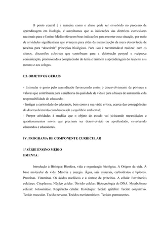 O ponto central é a maneira como o aluno pode ser envolvido no processo de
aprendizagem em Biologia, e acreditamos que as indicações das diretrizes curriculares
nacionais para o Ensino Médio oferecem boas indicações para reverter essa situação, por meio
de atividades significativas que avancem para além da memorização da mera observância de
receitas para “descobrir” princípios biológicos. Para isso é recomendável realizar, com os
alunos, discussões coletivas que contribuam para a elaboração pessoal e recíproca
comunicação, promovendo a compreensão do tema e também a aprendizagem do respeito a si
mesmo e aos colegas.


III. OBJETIVOS GERAIS


- Estimular o gosto pelo aprendizado favorecendo assim o desenvolvimento de posturas e
valores que contribuam para a melhoria da qualidade de vida e para a busca de autonomia e da
responsabilidade do educando;
- Instigar a curiosidade do educando, bem como a sua visão crítica, acerca das conseqüências
do desenvolvimento econômico sob o equilíbrio ambiental;
- Propor atividades à medida que o objeto de estudo vai colocando necessidades e
questionamentos novos que precisam ser desenvolvido ou aprofundado, envolvendo
educandos e educadores.


IV. PROGRAMA DE COMPONENTE CURRICULAR


1ª SÉRIE ENSINO MÉDIO
EMENTA:


       Introdução à Biologia: Biosfera, vida e organização biológica. A Origem da vida. A
base molecular da vida: Matéria e energia. Água, sais minerais, carboidratos e lipídeos.
Proteínas. Vitaminas. Os ácidos nucléicos e a síntese de proteínas. A célula: Envoltórios
celulares. Citoplasma. Núcleo celular. Divisão celular: Biotecnologia do DNA. Metabolismo
celular: Fotossíntese. Respiração celular. Histologia: Tecido epitelial. Tecido conjuntivo.
Tecido muscular. Tecido nervoso. Tecidos meristemáticos. Tecidos permanentes.
 