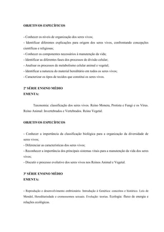 OBJETIVOS ESPECÍFICOS


- Conhecer os níveis de organização dos seres vivos;
- Identificar diferentes explicações para origem dos seres vivos, confrontando concepções
científicas e religiosas;
- Conhecer os componentes necessários à manutenção da vida;
- Identificar as diferentes fases dos processos de divisão celular;
- Analisar os processos de metabolismo celular animal e vegetal;
- Identificar a natureza do material hereditário em todos os seres vivos;
- Caracterizar os tipos de tecidos que constitui os seres vivos.


2ª SÉRIE ENSINO MÉDIO
EMENTA:


         Taxonomia: classificação dos seres vivos. Reino Monera, Protista e Fungi e os Vírus.
Reino Animal: Invertebrados e Vertebrados. Reino Vegetal.


OBJETIVOS ESPECÍFICOS


- Conhecer a importância da classificação biológica para a organização da diversidade de
seres vivos;
- Diferenciar as características dos seres vivos;
- Reconhecer a importância dos principais sistemas vitais para a manutenção da vida dos seres
vivos;
- Discutir o processo evolutivo dos seres vivos nos Reinos Animal e Vegetal.


3ª SÉRIE ENSINO MÉDIO
EMENTA:


- Reprodução e desenvolvimento embrionário. Introdução á Genética: conceitos e histórico. Leis de
Mendel, Hereditariedade e cromossomos sexuais. Evolução: teorias. Ecologia: fluxo de energia e
relações ecológicas.
 