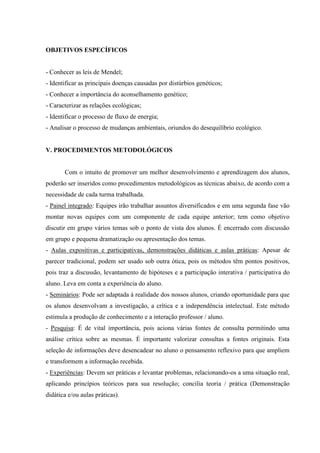 OBJETIVOS ESPECÍFICOS


- Conhecer as leis de Mendel;
- Identificar as principais doenças causadas por distúrbios genéticos;
- Conhecer a importância do aconselhamento genético;
- Caracterizar as relações ecológicas;
- Identificar o processo de fluxo de energia;
- Analisar o processo de mudanças ambientais, oriundos do desequilíbrio ecológico.


V. PROCEDIMENTOS METODOLÓGICOS


       Com o intuito de promover um melhor desenvolvimento e aprendizagem dos alunos,
poderão ser inseridos como procedimentos metodológicos as técnicas abaixo, de acordo com a
necessidade de cada turma trabalhada.
- Painel integrado: Equipes irão trabalhar assuntos diversificados e em uma segunda fase vão
montar novas equipes com um componente de cada equipe anterior; tem como objetivo
discutir em grupo vários temas sob o ponto de vista dos alunos. É encerrado com discussão
em grupo e pequena dramatização ou apresentação dos temas.
- Aulas expositivas e participativas, demonstrações didáticas e aulas práticas: Apesar de
parecer tradicional, podem ser usado sob outra ótica, pois os métodos têm pontos positivos,
pois traz a discussão, levantamento de hipóteses e a participação interativa / participativa do
aluno. Leva em conta a experiência do aluno.
- Seminários: Pode ser adaptada á realidade dos nossos alunos, criando oportunidade para que
os alunos desenvolvam a investigação, a crítica e a independência intelectual. Este método
estimula a produção de conhecimento e a interação professor / aluno.
- Pesquisa: É de vital importância, pois aciona várias fontes de consulta permitindo uma
análise crítica sobre as mesmas. É importante valorizar consultas a fontes originais. Esta
seleção de informações deve desencadear no aluno o pensamento reflexivo para que ampliem
e transformem a informação recebida.
- Experiências: Devem ser práticas e levantar problemas, relacionando-os a uma situação real,
aplicando princípios teóricos para sua resolução; concilia teoria / prática (Demonstração
didática e/ou aulas práticas).
 