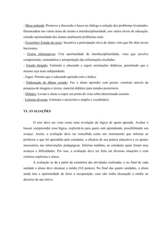 - Mesa redonda: Promove a discussão e busca no diálogo a solução dos problemas levantados.
Desencadeia nas várias áreas de ensino a interdisciplinaridade, nos vários níveis de educação,
criando oportunidade dos alunos analisarem problemas reais.
- Excursões/ Estudo do meio: Incentiva a participação ativa do aluno visto que lhe abre novos
horizontes.
- Textos informativos: Cria oportunidade de interdisciplinaridade, visto que envolve
compreensão, comentários e interpretação das informações recebidas.
- Estudo dirigido: Estimula o educando a seguir orientações didáticas, permitindo que o
mesmo seja mais independente.
- Jogos: Permite que o educando aprenda com o lúdico.
- Elaboração de álbum seriado: Faz o aluno aprender com prazer, construir através da
pesquisa de imagens e textos, material didático para estudos posteriores.
- Debates: Levam o aluno a expor seu ponto de vista sobre determinado assunto.
- Leituras diversas: Estimula o raciocínio e amplia o vocabulário.


VI. AVALIAÇÕES


        O erro deve ser visto como uma revelação da lógica de quem aprende. Avaliar é
buscar compreender essa lógica, explicitá-la para quem está aprendendo, possibilitando seu
avanço. Assim, a avaliação deve ser concebida como um instrumento que informa ao
professor o que foi aprendido pelo estudante, a eficácia de sua prática educativa e os ajustes
necessários nas intervenções pedagógicas. Informa também, ao estudante quais foram seus
avanços e dificuldades. Por isso, a avaliação deve ser feita em diversas situações e com
critérios explícitos e claros.
        A avaliação se dá a partir da somatória das atividades realizadas, e no final de cada
unidade o aluno deve alcançar a média (5,0 pontos). No final das quatro unidades, o aluno
ainda tem a oportunidade de fazer a recuperação, caso não tenha alcançado a média no
decorrer do ano letivo.
 