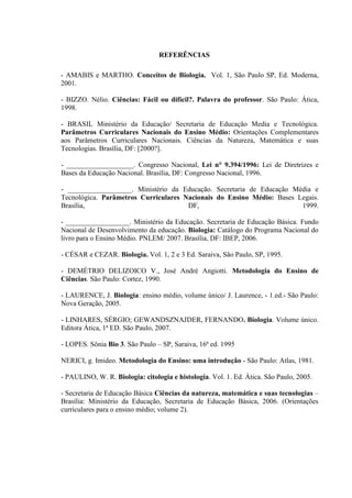 REFERÊNCIAS

- AMABIS e MARTHO. Conceitos de Biologia. Vol. 1, São Paulo SP, Ed. Moderna,
2001.

- BIZZO. Nélio. Ciências: Fácil ou difícil?. Palavra do professor. São Paulo: Ática,
1998.

- BRASIL Ministério da Educação/ Secretaria de Educação Media e Tecnológica.
Parâmetros Curriculares Nacionais do Ensino Médio: Orientações Complementares
aos Parâmetros Curriculares Nacionais. Ciências da Natureza, Matemática e suas
Tecnologias. Brasília, DF: [2000?].

- ___________________. Congresso Nacional, Lei n° 9.394/1996: Lei de Diretrizes e
Bases da Educação Nacional. Brasília, DF: Congresso Nacional, 1996.

- __________________. Ministério da Educação. Secretaria de Educação Média e
Tecnológica. Parâmetros Curriculares Nacionais do Ensino Médio: Bases Legais.
Brasília,                             DF,                              1999.

- __________________. Ministério da Educação. Secretaria de Educação Básica. Fundo
Nacional de Desenvolvimento da educação. Biologia: Catálogo do Programa Nacional do
livro para o Ensino Médio. PNLEM/ 2007. Brasília, DF: IBEP, 2006.

- CÉSAR e CEZAR. Biologia. Vol. 1, 2 e 3 Ed. Saraiva, São Paulo, SP, 1995.

- DEMÉTRIO DELIZOICO V., José André Angiotti. Metodologia do Ensino de
Ciências. São Paulo: Cortez, 1990.

- LAURENCE, J. Biologia: ensino médio, volume único/ J. Laurence, - 1.ed.- São Paulo:
Nova Geração, 2005.

- LINHARES, SÉRGIO; GEWANDSZNAJDER, FERNANDO. Biologia. Volume único.
Editora Ática, 1ª ED. São Paulo, 2007.

- LOPES. Sônia Bio 3. São Paulo – SP, Saraiva, 16ª ed. 1995

NERICI, g. Imideo. Metodologia do Ensino: uma introdução - São Paulo: Atlas, 1981.

- PAULINO, W. R. Biologia: citologia e histologia. Vol. 1. Ed. Àtica. São Paulo, 2005.

- Secretaria de Educação Básica Ciências da natureza, matemática e suas tecnologias –
Brasília: Ministério da Educação, Secretaria de Educação Básica, 2006. (Orientações
curriculares para o ensino médio; volume 2).
 