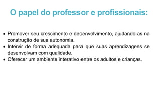 O papel do professor e profissionais:
 Promover seu crescimento e desenvolvimento, ajudando-as na
construção de sua autonomia.
 Intervir de forma adequada para que suas aprendizagens se
desenvolvam com qualidade.
 Oferecer um ambiente interativo entre os adultos e crianças.
 