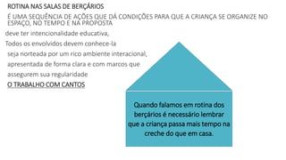 ROTINA NAS SALAS DE BERÇÁRIOS
É UMA SEQUÊNCIA DE AÇÕES QUE DÁ CONDIÇÕES PARA QUE A CRIANÇA SE ORGANIZE NO
ESPAÇO, NO TEMPO E NA PROPOSTA
deve ter intencionalidade educativa,
Todos os envolvidos devem conhece-la
seja norteada por um rico ambiente interacional,
apresentada de forma clara e com marcos que
assegurem sua regularidade
O TRABALHO COM CANTOS
Quando falamos em rotina dos
berçários é necessário lembrar
que a criança passa mais tempo na
creche do que em casa.
 