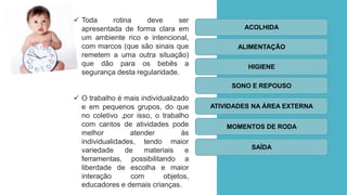ROTINAS
 Toda rotina deve ser
apresentada de forma clara em
um ambiente rico e intencional,
com marcos (que são sinais que
remetem a uma outra situação)
que dão para os bebês a
segurança desta regularidade.
 O trabalho é mais individualizado
e em pequenos grupos, do que
no coletivo ,por isso, o trabalho
com cantos de atividades pode
melhor atender às
individualidades, tendo maior
variedade de materiais e
ferramentas, possibilitando a
liberdade de escolha e maior
interação com objetos,
educadores e demais crianças.
ACOLHIDA
ALIMENTAÇÃO
HIGIENE
SONO E REPOUSO
ATIVIDADES NA ÁREA EXTERNA
MOMENTOS DE RODA
SAÍDA
 