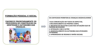 FORMAÇÃO PESSOAL E SOCIAL
FAVORECE PRIORITARIAMENTE OS
PROCESSOS DE CONSTRUÇÃO DA
IDENTIDADE E AUTONOMIA DAS
CRIANÇAS .
OS CONTEÚDOS PERMITEM AS CRIANÇAS DESENVOLVEREM:
1-SUA COMUNICAÇÃO EM TODOS OS ASPECTOS,
2-RECONHECIMENTO DO PRÓPRIO CORPO,
3- INICIATIVA DE SOLICITAR AJUDA NAS SITUAÇÕES QUE SE
FIZEREM NECESSÁRIO
4- INTERAÇÃO COM O OUTRO
5- DESENVOLVIMENTO DA AUTONOMIA NAS ATIVIDADES
COTIDIANAS
6- APRENDIZADO DE REGRAS E PAPÉIS SOCIAIS.
 