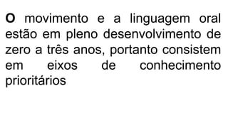 O movimento e a linguagem oral
estão em pleno desenvolvimento de
zero a três anos, portanto consistem
em eixos de conhecimento
prioritários
 