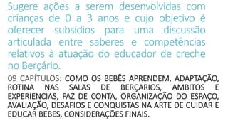 Sugere ações a serem desenvolvidas com
crianças de 0 a 3 anos e cujo objetivo é
oferecer subsídios para uma discussão
articulada entre saberes e competências
relativos à atuação do educador de creche
no Berçário.
09 CAPÍTULOS: COMO OS BEBÊS APRENDEM, ADAPTAÇÃO,
ROTINA NAS SALAS DE BERÇARIOS, AMBITOS E
EXPERIENCIAS, FAZ DE CONTA, ORGANIZAÇÃO DO ESPAÇO,
AVALIAÇÃO, DESAFIOS E CONQUISTAS NA ARTE DE CUIDAR E
EDUCAR BEBES, CONSIDERAÇÕES FINAIS.
 
