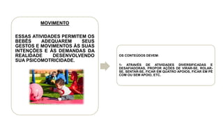 MOVIMENTO
ESSAS ATIVIDADES PERMITEM OS
BEBÊS ADEQUAREM SEUS
GESTOS E MOVIMENTOS ÀS SUAS
INTENÇÕES E ÀS DEMANDAS DA
REALIDADE DESENVOLVENDO
SUA PSICOMOTRICIDADE.
OS CONTEÚDOS DEVEM:
1- ATRAVÉS DE ATIVIDADES DIVERSIFICADAS E
DESAFIADORAS, PROPOR AÇÕES DE VIRAR-SE, ROLAR-
SE, SENTAR-SE, FICAR EM QUATRO APOIOS, FICAR EM PÉ
COM OU SEM APOIO, ETC.
 