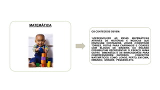 MATEMÁTICA
OS CONTEÚDOS DEVEM:
1-DESENVOLVER AS IDEIAS MATEMÁTICAS
ATRAVÉS DE HISTÓRIAS E MÚSICAS QUE
ENVOLVAM CONTAGENS, JOGOS (CONSTRUIR
TORRES, PISTAS PARA CARRINHOS E CIDADES
COM BLOCOS DE MADEIRA OU ENCAIXE
POSSIBILITAM REPRESENTAR O ESPAÇO NUMA
OUTRA DIMENSÃO) E AS BRINCADEIRAS PARA
COMPREENDEREM DIVERSOS CONCEITOS
MATEMÁTICOS, COMO: LONGE, PERTO, EM CIMA,
EMBAIXO, GRANDE, PEQUENO,ETC.
 