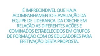 É IMPRECINDIVEL QUE HAJA
ACOMPANHAMENTO E AVALIAÇÃO DA
EQUIPE DE LIDERANÇA DA CRECHE EM
RELAÇÃO AS DIFERENTES AÇÕES E
COMINADOS ESTABELECIDOS EM GRUPOS
DE FORMAÇÃO COM OS EDUCADORES PARA
EFETIVAÇÃO DESTA PROPOSTA.
 