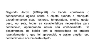 Segundo Jacob (2002/p.20) os bebês constroem o
conhecimento agindo sobre o objeto quando o manipula,
experimentando suas texturas, temperatura, cheiro, gosto,
peso, ou seja, todas as características necessárias para
conhecê-lo, aprimorando assim seu conhecimento. Se
observarmos, os bebês tem a necessidade de praticar
repetidamente o que foi apreendido e assim ampliar seu
conhecimento acerca deste objeto.
 