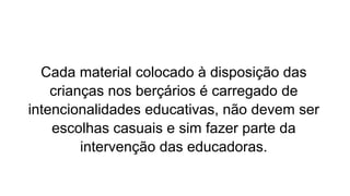 Cada material colocado à disposição das
crianças nos berçários é carregado de
intencionalidades educativas, não devem ser
escolhas casuais e sim fazer parte da
intervenção das educadoras.
 