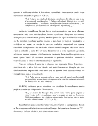 questões e problemas relativos à determinada comunidade, à determinada escola, e que
merecem ser estudados. Segundo os PCNEM,
               “[...] é objeto de estudo da Biologia o fenômeno da vida em toda a sua
               diversidade de manifestações. [...] O aprendizado da Biologia deve permitir
               a compreensão [...] dos limites dos diferentes sistemas explicativos [...] e a
               compreensão que a ciência não tem respostas definitivas [...].”

       Assim, os conteúdos de Biologia devem propiciar condições para que o educando
compreenda a vida como manifestação de sistemas organizados e integrados, em constante
interação com o ambiente físico-químico. O aluno precisa ser capaz de estabelecer relações
que lhe permitam reconhecer que tais sistemas se perpetuam por meio da reprodução e se
modificam no tempo em função do processo evolutivo, responsável pela enorme
diversidade de organismos e das intrincadas relações estabelecidas pelos seres vivos entre si
e com o ambiente. O aluno deve ser capaz de reconhecer-se como organismo e, portanto,
sujeito aos mesmos processos e fenômenos que os demais. Deve, também, reconhecer-se
como agente capaz de modificar ativamente o processo evolutivo, alterando a
biodiversidade e as relações estabelecidas entre os organismos.
       Trata-se, portanto, de capacitar o educando para interpretar fatos e fenômenos –
naturais ou não – sob a óptica da ciência, mais especificamente da Biologia, para que,
simultaneamente, adquira uma visão crítica que lhe permita tomar decisões usando sua
instrução nessa área do conhecimento.
               “[...] Todos devem aprender ciência como parte de sua formação cidadã,
               que possibilite a atuação social responsável e com discernimento diante de
               um mundo cada dia mais complexo.”

       Os PCN+ reafirmam que os conteúdos e as estratégias de aprendizagem devem
propiciar o ensino por competências. Nesse sentido,
               “[…] o ensino da Biologia deve servir como “meio para ampliar a
               compreensão sobre a realidade, recurso graças ao qual os fenômenos
               biológicos podem ser percebidos e interpretados, instrumento para orientar
               decisões e intervenções”. (PCN+, p. 36).

       Reconhecendo que os principais temas biológicos referem-se à compreensão da vida
na Terra, das conseqüências dos avanços tecnológicos e da intervenção humana, os PCN+
sintetizam, a título de referência, seis temas estruturadores:
 