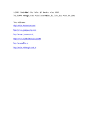 LOPES. Sônia Bio 3. São Paulo – SP, Saraiva, 16ª ed. 1995
PAULINO. Biologia. Série Novo Ensino Médio. Ed. Ática, São Paulo, SP, 2002.


Sites utilizados:
http://www.brasilescola.com

http://www.grupoescolar.com

http://www.cynara.com.br

http://www.mundoeducacao.com.br

http://ava.ead.ftc.br

http://www.sobiologia.com.br
 