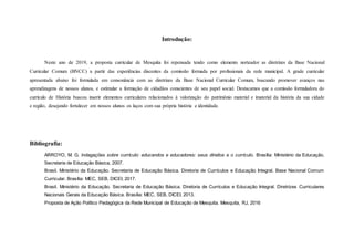 Introdução:
Neste ano de 2019, a proposta curricular de Mesquita foi repensada tendo como elemento norteador as diretrizes da Base Nacional
Curricular Comum (BNCC) a partir das experiências discentes da comissão formada por profissionais da rede municipal. A grade curricular
apresentada abaixo foi formulada em consonância com as diretrizes da Base Nacional Curricular Comum, buscando promover avanços nas
aprendizagens de nossos alunos, e estimular a formação de cidadãos conscientes de seu papel social. Destacamos que a comissão formuladora do
currículo de História buscou inserir elementos curriculares relacionados à valorização do patrimônio material e imaterial da história da sua cidade
e região, desejando fortalecer em nossos alunos os laços com sua própria história e identidade.
Bibliografia:
ARROYO, M. G. Indagações sobre currículo: educandos e educadores: seus direitos e o currículo. Brasília: Ministério da Educação,
Secretaria de Educação Básica, 2007.
Brasil. Ministério da Educação. Secretaria de Educação Básica. Diretoria de Currículos e Educação Integral. Base Nacional Comum
Curricular. Brasília: MEC, SEB, DICEI, 2017.
Brasil. Ministério da Educação. Secretaria de Educação Básica. Diretoria de Currículos e Educação Integral. Diretrizes Curriculares
Nacionais Gerais da Educação Básica. Brasília: MEC, SEB, DICEI, 2013.
Proposta de Ação Político Pedagógica da Rede Municipal de Educação de Mesquita. Mesquita, RJ, 2016
 