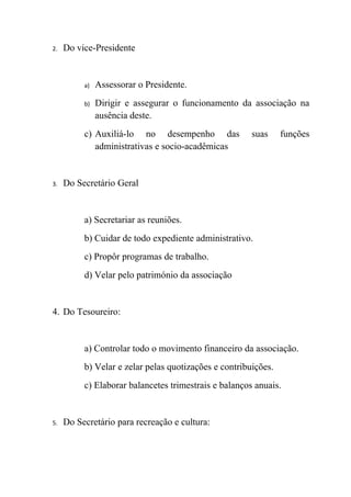 2.   Do vice-Presidente


          a)   Assessorar o Presidente.
          b)   Dirigir e assegurar o funcionamento da associação na
               ausência deste.
          c) Auxiliá-lo no desempenho das              suas     funções
             administrativas e socio-acadêmicas


3.   Do Secretário Geral


          a) Secretariar as reuniões.
          b) Cuidar de todo expediente administrativo.
          c) Propôr programas de trabalho.
          d) Velar pelo património da associação


4. Do Tesoureiro:


          a) Controlar todo o movimento financeiro da associação.
          b) Velar e zelar pelas quotizações e contribuições.
          c) Elaborar balancetes trimestrais e balanços anuais.


5.   Do Secretário para recreação e cultura:
 