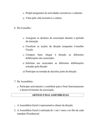 a)   Propôr programas de actividades recreativas e culturais.
            b)   Velar pela vida recreativa e cultura.


6. Do Conselho :


            a)   Assegurar os destinos da associação durante o período
                 de transição.
            b)   Fiscalizar as acções da direção (enquanto Conselho
                 Fiscal).
            c)   Compete fazer chegar à           direção   as   diferentes
                 deliberações dos associados
            d)   Informar aos associados as diferentes deliberações
                 tomadas pela direção
            e) Participar na tomada de decisões junto da direção.


7. Da Assembleia :
     a)   Participar activamente e contribuir para o bom funcionamento
          e desenvolvimento da associação.

                       ARTIGO 9 DAS ASSEMBLEIAS


1.   A Assembleia Geral é representativa diante da direção.
2. A Assembleia Geral é realizada de 1 em 1 anos e no fim de cada
   mandato Presidencial.
 
