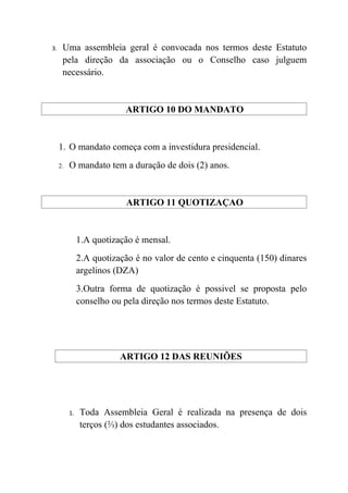 3.    Uma assembleia geral é convocada nos termos deste Estatuto
      pela direção da associação ou o Conselho caso julguem
      necessário.


                           ARTIGO 10 DO MANDATO


     1. O mandato começa com a investidura presidencial.
     2.   O mandato tem a duração de dois (2) anos.


                            ARTIGO 11 QUOTIZAÇAO


               1.A quotização é mensal.
               2.A quotização é no valor de cento e cinquenta (150) dinares
               argelinos (DZA)
               3.Outra forma de quotização é possivel se proposta pelo
               conselho ou pela direção nos termos deste Estatuto.




                          ARTIGO 12 DAS REUNIÕES




          1.   Toda Assembleia Geral é realizada na presença de dois
               terços (⅔) dos estudantes associados.
 