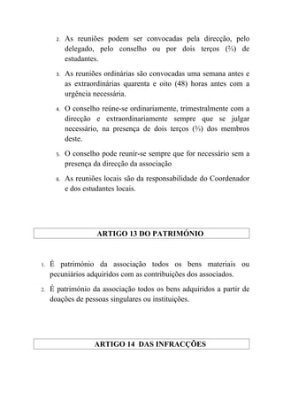 2.   As reuniões podem ser convocadas pela direcção, pelo
            delegado, pelo conselho ou por dois terços (⅔) de
            estudantes.
       3.   As reuniões ordinárias são convocadas uma semana antes e
            as extraordinárias quarenta e oito (48) horas antes com a
            urgência necessária.
       4.   O conselho reúne-se ordinariamente, trimestralmente com a
            direcção e extraordinariamente sempre que se julgar
            necessário, na presença de dois terços (⅔) dos membros
            deste.
       5.   O conselho pode reunir-se sempre que for necessário sem a
            presença da direcção da associação
       6.   As reuniões locais são da responsabilidade do Coordenador
            e dos estudantes locais.




                     ARTIGO 13 DO PATRIMÓNIO


1.   É património da associação todos os bens materiais ou
     pecuniários adquiridos com as contribuições dos associados.
2.   É património da associação todos os bens adquiridos a partir de
     doações de pessoas singulares ou instituições.




                     ARTIGO 14 DAS INFRACÇÕES
 