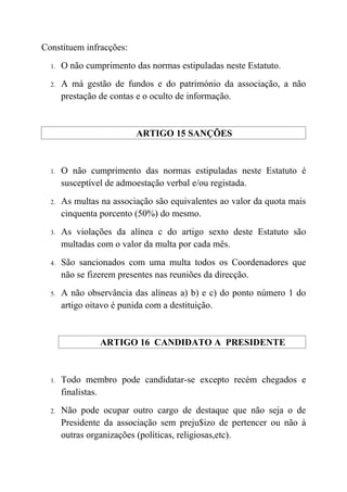 Constituem infracções:
  1.   O não cumprimento das normas estipuladas neste Estatuto.
  2.   A má gestão de fundos e do património da associação, a não
       prestação de contas e o oculto de informação.


                          ARTIGO 15 SANÇÕES


  1.   O não cumprimento das normas estipuladas neste Estatuto é
       susceptível de admoestação verbal e/ou registada.
  2.   As multas na associação são equivalentes ao valor da quota mais
       cinquenta porcento (50%) do mesmo.
  3.   As violações da alínea c do artigo sexto deste Estatuto são
       multadas com o valor da multa por cada mês.
  4.   São sancionados com uma multa todos os Coordenadores que
       não se fizerem presentes nas reuniões da direcção.
  5.   A não observância das alíneas a) b) e c) do ponto número 1 do
       artigo oitavo é punida com a destituição.


                 ARTIGO 16 CANDIDATO A PRESIDENTE


  1.   Todo membro pode candidatar-se excepto recém chegados e
       finalistas.
  2.   Não pode ocupar outro cargo de destaque que não seja o de
       Presidente da associação sem preju$izo de pertencer ou não à
       outras organizações (políticas, religiosas,etc).
 