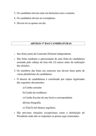 3. Os candidatos devem estar em harmonia com o estatuto.
4. Os candidatos devem ser exemplares.
5. Devem ter as quotas em dia.




                 ARTIGO 17 DAS CANDIDATURAS


1.   Sao feitas junto da Comissão Eleitoral independente.
2.   São feitas mediante a apresentação de uma ficha de candidatura
     assinada pelo cabeça da lista três (3) meses antes da realização
     das eleições.
3. Os membros das listas em concurso nao devem fazer parte de
   varias plataformas de candidatura.
4.   O dossier de candidaturas é constituido por cópias legalizadas
     dos seguintes documentos:
          a) Cartão consular
          b) Cartão de residência
          c) Cartão Escolar do ano lectivo correspondente
          d)Uma fotografia
          e) Três(3) mil dinares argelinos.
5.   São previstas situações excepcionais como a destituição do
     Presidente onde não se respeitam os prazos aqui enunciados.
 