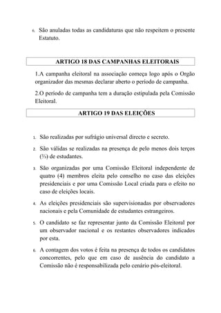 6.   São anuladas todas as candidaturas que não respeitem o presente
     Estatuto.


           ARTIGO 18 DAS CAMPANHAS ELEITORAIS

 1.A campanha eleitoral na associação começa logo após o Orgão
 organizador das mesmas declarar aberto o período de campanha.
 2.O período de campanha tem a duração estipulada pela Comissão
 Eleitoral.

                     ARTIGO 19 DAS ELEIÇÕES


1.   São realizadas por sufrágio universal directo e secreto.
2.   São válidas se realizadas na presença de pelo menos dois terços
     (⅔) de estudantes.
3.   São organizadas por uma Comissão Eleitoral independente de
     quatro (4) membros eleita pelo conselho no caso das eleições
     presidenciais e por uma Comissão Local criada para o efeito no
     caso de eleições locais.
4.   As eleições presidenciais são supervisionadas por observadores
     nacionais e pela Comunidade de estudantes estrangeiros.
5.   O candidato se faz representar junto da Comissão Eleitoral por
     um observador nacional e os restantes observadores indicados
     por esta.
6.   A contagem dos votos é feita na presença de todos os candidatos
     concorrentes, pelo que em caso de ausência do candidato a
     Comissão não é responsabilizada pelo cenário pós-eleitoral.
 