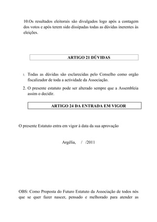 10.Os resultados eleitorais são divulgados logo após a contagem
  dos votos e após terem sido dissipadas todas as dúvidas inerentes às
  eleições.




                            ARTIGO 21 DÚVIDAS


  1.   Todas as dúvidas são esclarecidas pelo Conselho como orgão
       fiscalizador de toda a actividade da Associação.
  2. O presente estatuto pode ser alterado sempre que a Assembleia
     assim o decidir.

                   ARTIGO 24 DA ENTRADA EM VIGOR



O presente Estatuto entra em vigor à data da sua aprovação


                         Argélia,   / /2011




OBS: Como Proposta do Futuro Estatuto da Associação de todos nós
que se quer fazer nascer, pensado e melhorado para atender as
 