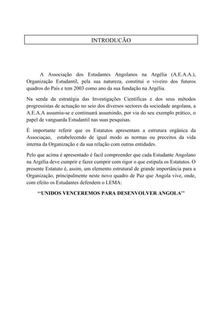 INTRODUÇÃO




      A Associação dos Estudantes Angolanos na Argélia (A.E.A.A.),
Organização Estudantil, pela sua natureza, constitui o viveiro dos futuros
quadros do País e tem 2003 como ano da sua fundação na Argélia.

Na senda da estratégia das Investigações Científicas e dos seus métodos
progressistas de actuação no seio dos diversos sectores da sociedade angolana, a
A.E.A.A assumiu-se e continuará assumindo, por via do seu exemplo pràtico, o
papel de vanguarda Estudantil nas suas pesquisas.

É importante referir que os Estatutos apresentam a estrutura orgânica da
Associaçao, estabelecendo de igual modo as normas ou preceitos da vida
interna da Organização e da sua relação com outras entidades.

Pelo que acima é apresentado é facil compreender que cada Estudante Angolano
na Argélia deve cumprir e fazer cumprir com rigor o que estipula os Estatutos. O
presente Estatuto é, assim, um elemento estrutural de grande importância para a
Organização, principalmente neste novo quadro de Paz que Angola vive, onde,
com efeito os Estudantes defendem o LEMA:

     ‘‘UNIDOS VENCEREMOS PARA DESENVOLVER ANGOLA’’
 