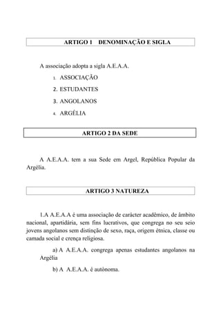 ARTIGO 1 DENOMINAÇÃO E SIGLA


     A associação adopta a sigla A.E.A.A.
           1.   ASSOCIAÇÃO
           2. ESTUDANTES

           3. ANGOLANOS

           4.   ARGÉLIA


                       ARTIGO 2 DA SEDE



     A A.E.A.A. tem a sua Sede em Argel, República Popular da
Argélia.


                        ARTIGO 3 NATUREZA


     1.A A.E.A.A é uma associação de carácter acadêmico, de âmbito
nacional, apartidária, sem fins lucrativos, que congrega no seu seio
jovens angolanos sem distinção de sexo, raça, origem étnica, classe ou
camada social e crença religiosa.
          a) A A.E.A.A. congrega apenas estudantes angolanos na
     Argélia
          b) A A.E.A.A. é autònoma.
 