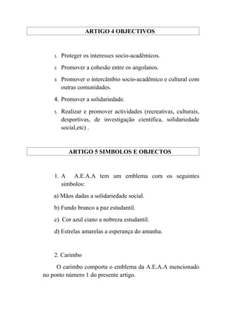 ARTIGO 4 OBJECTIVOS


    1.   Proteger os interesses socio-acadêmicos.
    2.   Promover a cohesão entre os angolanos.
    3.   Promover o intercâmbio socio-acadêmico e cultural com
         outras comunidades.
    4. Promover a solidariedade.

    5.   Realizar e promover actividades (recreativas, culturais,
         desportivas, de investigação cientifica, solidariedade
         social,etc) .


            ARTIGO 5 SIMBOLOS E OBJECTOS


    1. A A.E.A.A tem um emblema com os seguintes
       simbolos:
   a) Mãos dadas a solidariedade social.
    b) Fundo branco a paz estudantil.
    c) Cor azul ciano a nobreza estudantil.
    d) Estrelas amarelas a esperança do amanha.


    2. Carimbo
     O carimbo comporta o emblema da A.E.A.A mencionado
no ponto número 1 do presente artigo.
 